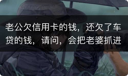 老公欠信用卡的钱，还欠了车贷的钱，请问，会把老婆抓进去吗？会有什么后果