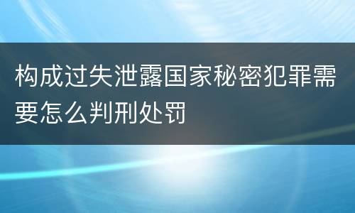 构成过失泄露国家秘密犯罪需要怎么判刑处罚