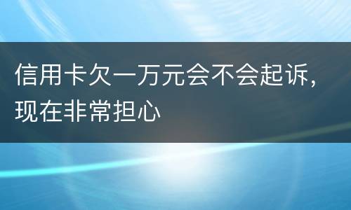 信用卡欠一万元会不会起诉，现在非常担心