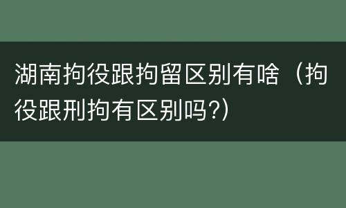 湖南拘役跟拘留区别有啥（拘役跟刑拘有区别吗?）