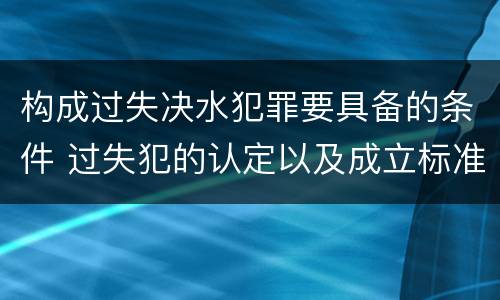 构成过失决水犯罪要具备的条件 过失犯的认定以及成立标准