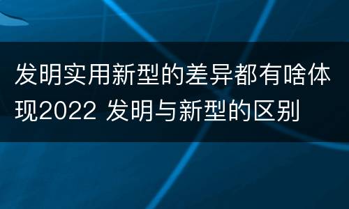 发明实用新型的差异都有啥体现2022 发明与新型的区别