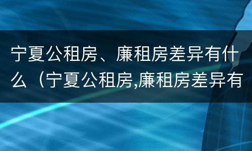 宁夏公租房、廉租房差异有什么（宁夏公租房,廉租房差异有什么区别）