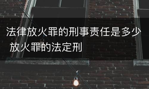 法律放火罪的刑事责任是多少 放火罪的法定刑