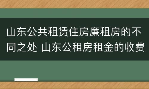 山东公共租赁住房廉租房的不同之处 山东公租房租金的收费标准