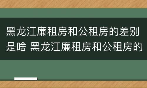 黑龙江廉租房和公租房的差别是啥 黑龙江廉租房和公租房的差别是啥呢