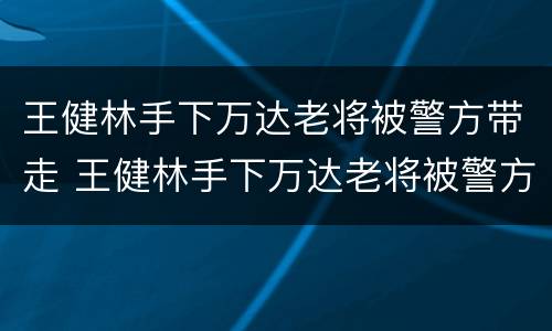 王健林手下万达老将被警方带走 王健林手下万达老将被警方带走是真的吗