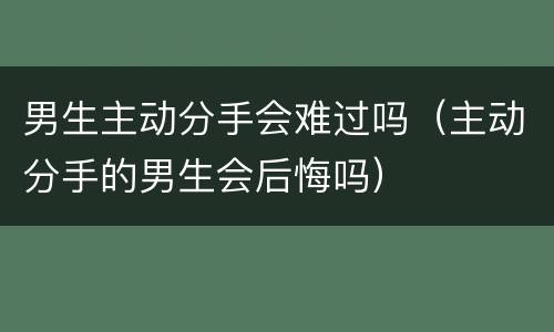 男生主动分手会难过吗（主动分手的男生会后悔吗）