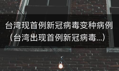 台湾现首例新冠病毒变种病例（台湾出现首例新冠病毒...）