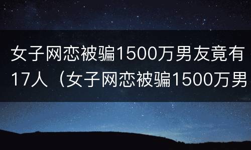 女子网恋被骗1500万男友竟有17人（女子网恋被骗1500万男友竟有17人被骗）