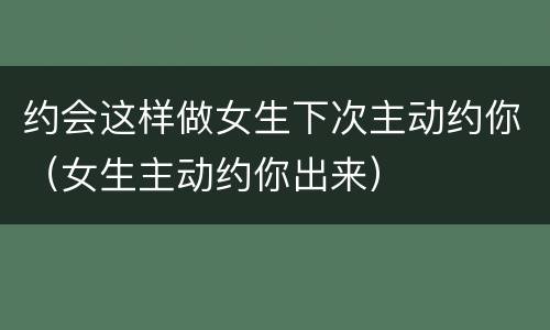 约会这样做女生下次主动约你（女生主动约你出来）