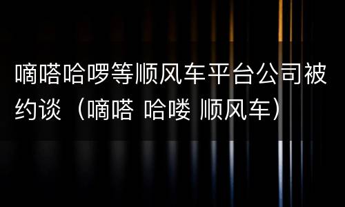 嘀嗒哈啰等顺风车平台公司被约谈（嘀嗒 哈喽 顺风车）