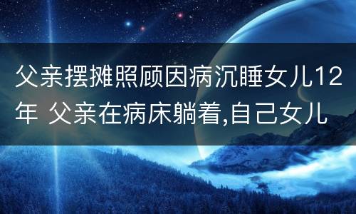 父亲摆摊照顾因病沉睡女儿12年 父亲在病床躺着,自己女儿不来照顾