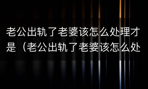 老公出轨了老婆该怎么处理才是（老公出轨了老婆该怎么处理才是正确的）