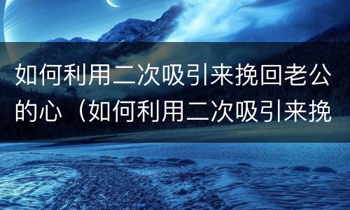 如何利用二次吸引来挽回老公的心（如何利用二次吸引来挽回老公的心情）