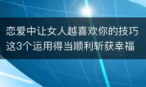 恋爱中让女人越喜欢你的技巧这3个运用得当顺利斩获幸福