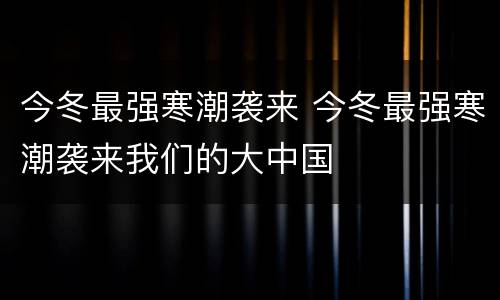 今冬最强寒潮袭来 今冬最强寒潮袭来我们的大中国