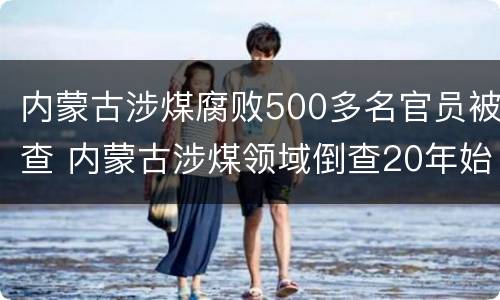 内蒙古涉煤腐败500多名官员被查 内蒙古涉煤领域倒查20年始末