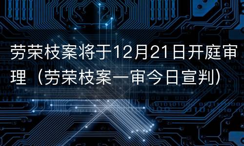 劳荣枝案将于12月21日开庭审理（劳荣枝案一审今日宣判）