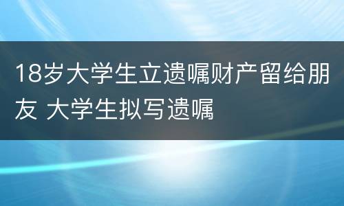 18岁大学生立遗嘱财产留给朋友 大学生拟写遗嘱