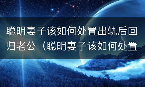 聪明妻子该如何处置出轨后回归老公（聪明妻子该如何处置出轨后回归老公家）