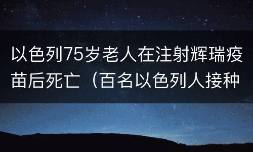 以色列75岁老人在注射辉瑞疫苗后死亡（百名以色列人接种辉瑞疫苗后感染）