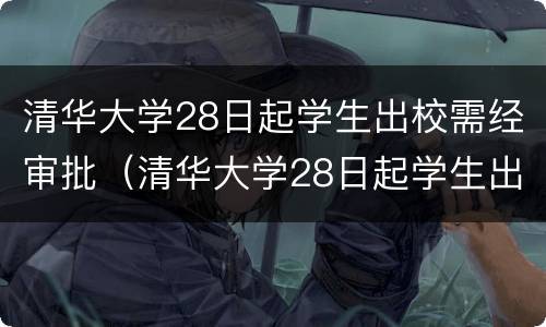 清华大学28日起学生出校需经审批（清华大学28日起学生出校需经审批多久）