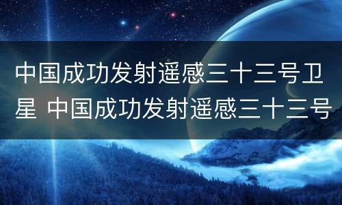 中国成功发射遥感三十三号卫星 中国成功发射遥感三十三号卫星是什么