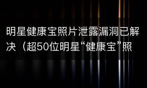 明星健康宝照片泄露漏洞已解决（超50位明星“健康宝”照片被泄露,官方通报来了）