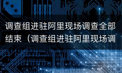 调查组进驻阿里现场调查全部结束（调查组进驻阿里现场调查全部结束了吗）