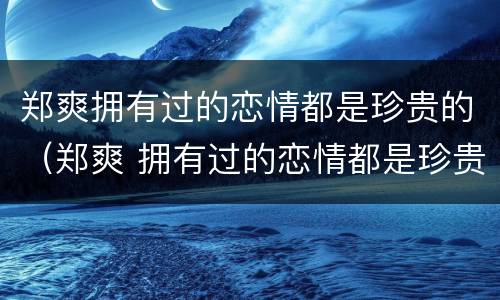 郑爽拥有过的恋情都是珍贵的（郑爽 拥有过的恋情都是珍贵的）