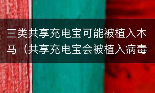 三类共享充电宝可能被植入木马（共享充电宝会被植入病毒吗）