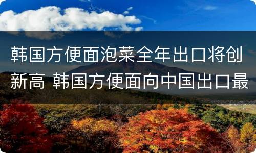 韩国方便面泡菜全年出口将创新高 韩国方便面向中国出口最多