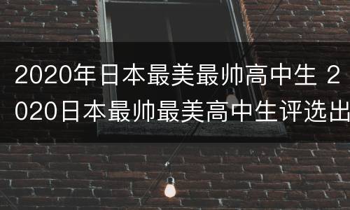 2020年日本最美最帅高中生 2020日本最帅最美高中生评选出炉,最帅校草长这样