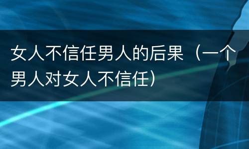 女人不信任男人的后果（一个男人对女人不信任）