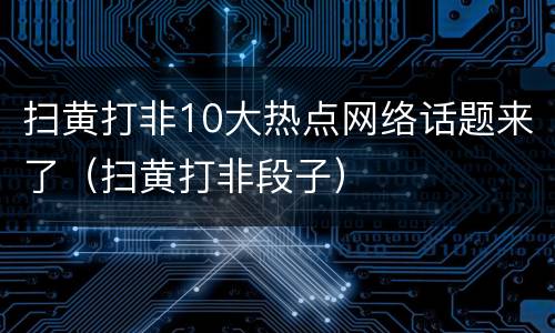 扫黄打非10大热点网络话题来了（扫黄打非段子）