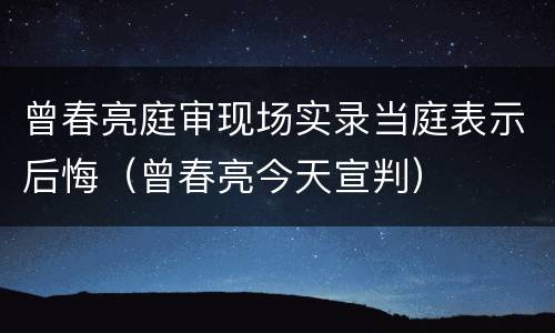 曾春亮庭审现场实录当庭表示后悔（曾春亮今天宣判）