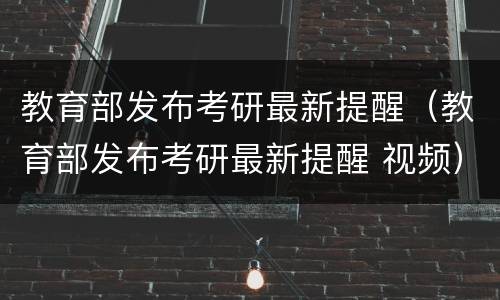 教育部发布考研最新提醒（教育部发布考研最新提醒 视频）