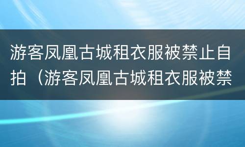 游客凤凰古城租衣服被禁止自拍（游客凤凰古城租衣服被禁止自拍的原因）