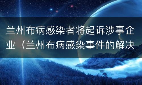 兰州布病感染者将起诉涉事企业（兰州布病感染事件的解决方案）