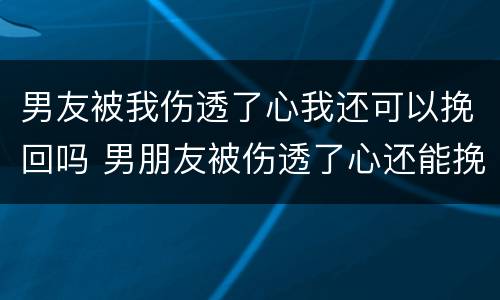 男友被我伤透了心我还可以挽回吗 男朋友被伤透了心还能挽回吗