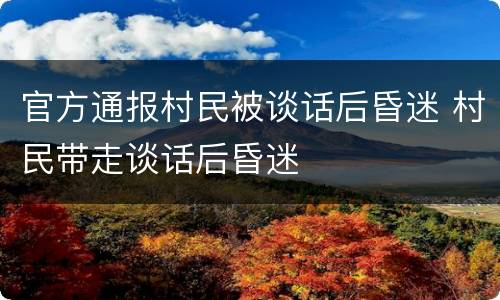 官方通报村民被谈话后昏迷 村民带走谈话后昏迷