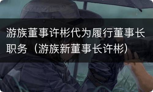 游族董事许彬代为履行董事长职务（游族新董事长许彬）