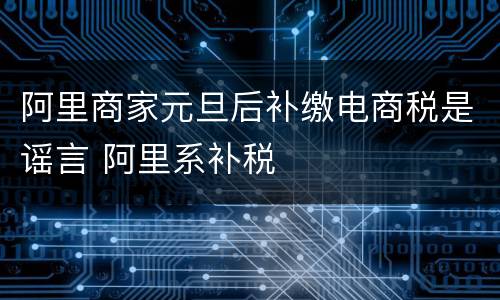 阿里商家元旦后补缴电商税是谣言 阿里系补税