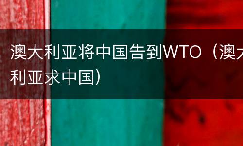 澳大利亚将中国告到WTO（澳大利亚求中国）