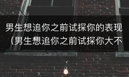 男生想追你之前试探你的表现（男生想追你之前试探你大不大方）