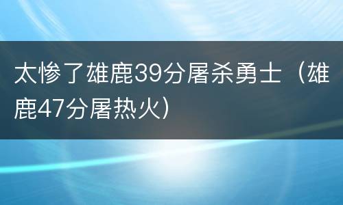 太惨了雄鹿39分屠杀勇士（雄鹿47分屠热火）