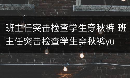 班主任突击检查学生穿秋裤 班主任突击检查学生穿秋裤yu