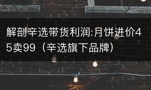 解剖辛选带货利润:月饼进价45卖99（辛选旗下品牌）