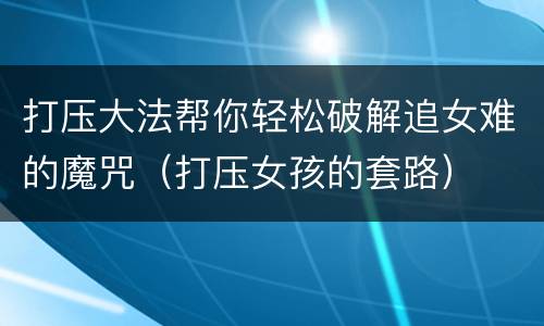 打压大法帮你轻松破解追女难的魔咒（打压女孩的套路）